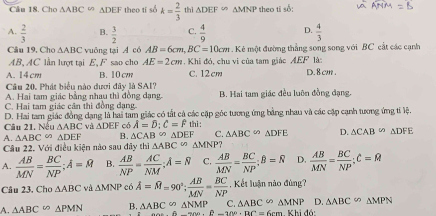 Cho △ ABC∽ △ DEF theo ti số k= 2/3  thì △ DEF≌ △ MNP theo tỉ số:
A.  2/3   3/2   4/9   4/3 
B.
C.
D.
Câu 19. Cho △ ABC vuông tại A có AB=6cm,BC=10cm. Kẻ một đường thẳng song song với BC cắt các cạnh
AB, AC lần lượt tại E, F sao cho AE=2cm. Khi đó, chu vi của tam giác AEF là:
A. 14cm B. 10cm C. 12 cm D.8cm .
Câu 20. Phát biểu nào dươi đây là SAI?
A. Hai tam giác bằng nhau thì đồng dạng. B. Hai tam giác đều luôn đồng dạng.
C. Hai tam giác cân thì đồng dạng.
D. Hai tam giác đồng dạng là hai tam giác có tất cả các cặp góc tương ứng bằng nhau và các cặp cạnh tương ứng tỉ lệ.
Câu 21. Nếu △ ABC và △ DEF có hat A=hat D;hat C=hat F thì:
A. △ ABC∽ △ DEF B. △ CAB∽ △ DEF C. △ ABC∽ △ DFE D. △ CAB∽ △ DFE
Câu 22. Với điều kiện nào sau đây thì △ ABC∽ △ MNP ?
A.  AB/MN = BC/NP ;hat A=widehat M B.  AB/NP = AC/NM ;hat A=overline N C.  AB/MN = BC/NP ;hat B=overline N D.  AB/MN = BC/NP ;hat C=widehat M
Câu 23. Cho △ ABC và △ MNPco hat A=widehat M=90°; AB/MN = BC/NP .  Kết luận nào đúng?
A. △ ABC∽ △ PMN B. △ ABC∽ △ NMP C. △ ABC∽ △ MNP D. △ ABC∽ △ MPN
_a△ n· 6-70.hat 6-_(30)°.BBcm Khi đó: