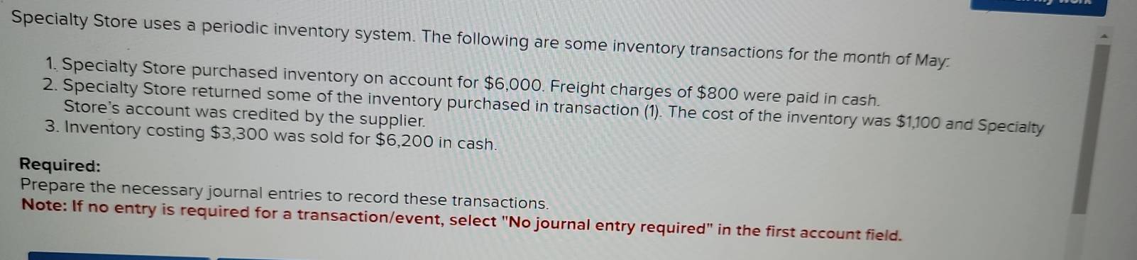 Specialty Store uses a periodic inventory system. The following are some inventory transactions for the month of May: 
1. Specialty Store purchased inventory on account for $6,000. Freight charges of $800 were paid in cash. 
2. Specialty Store returned some of the inventory purchased in transaction (1). The cost of the inventory was $1,100 and Specialty 
Store's account was credited by the supplier. 
3. Inventory costing $3,300 was sold for $6,200 in cash. 
Required: 
Prepare the necessary journal entries to record these transactions. 
Note: If no entry is required for a transaction/event, select "No journal entry required" in the first account field.