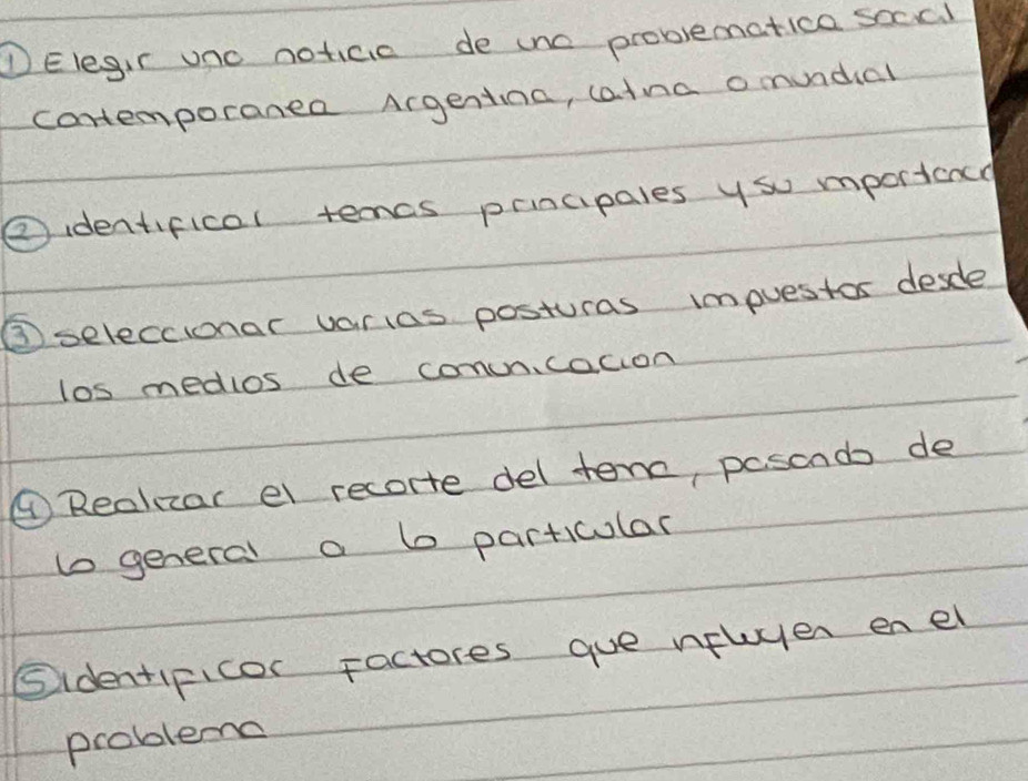 DElegir uno noticic de une problematica soccl 
contemporanea Argentina, catna o mundial 
②identifical temcs prncipales ysu mportance 
③seleccionar varias posturas impuestos desdle 
los medlos de conuncacion 
④Reakzar el recorte del tenc, pasonds de 
t general a b particular 
Sidentificor Factores gue nfluyer enel 
problema