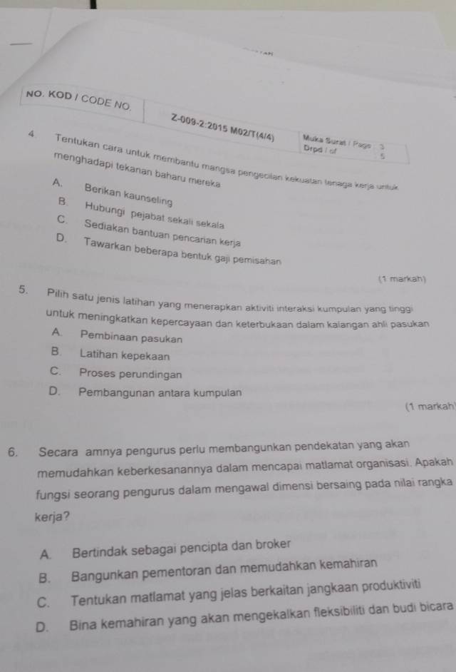 NO. KOD / CODE NO.
Z-009-2:2015 M02/T(4/4) Muka Surat | Page
Drod l of 5
4. Tentukan cara untuk membantu mangsa pengecilan kekuatan tenaga keŋja untuk
menghadapi tekanan baharu mereka
A. Berikan kaunseling
B. Hubungi pejabat sekali sekala
C. Sediakan bantuan pencarian kerja
D. Tawarkan beberapa bentuk gaji pemisahan
(1 markah)
5. Pilih satu jenis latihan yang menerapkan aktiviti interaksi kumpulan yang tinggi
untuk meningkatkan kepercayaan dan keterbukaan dalam kalangan ahli pasukan
A. Pembinaan pasukan
B. Latihan kepekaan
C. Proses perundingan
D. Pembangunan antara kumpulan
(1 markah
6. Secara amnya pengurus periu membangunkan pendekatan yang akan
memudahkan keberkesanannya dalam mencapai matlamat organisasi. Apakah
fungsi seorang pengurus dalam mengawal dimensi bersaing pada nilai rangka
kerja?
A. Bertindak sebagai pencipta dan broker
B. Bangunkan pementoran dan memudahkan kemahiran
C. Tentukan matlamat yang jelas berkaitan jangkaan produktiviti
D. Bina kemahiran yang akan mengekalkan fleksibiliti dan budi bicara