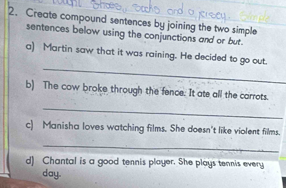 Create compound sentences by joining the two simple 
sentences below using the conjunctions and or but. 
_ 
a) Martin saw that it was raining. He decided to go out. 
b) The cow broke through the fence. It ate all the carrots. 
_ 
c) Manisha loves watching films. She doesn't like violent films. 
_ 
d) Chantal is a good tennis player. She plays tennis every 
day.