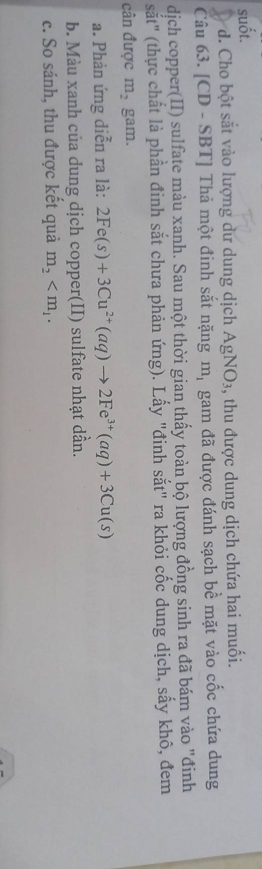 suốt. 
d. Cho bột sắt vào lượng dư dung dịch AgNO_3 , thu được dung dịch chứa hai muối. 
Câu 63. [CD - SBT] Thả một đinh sắt nặng m_1 gam đã được đánh sạch bề mặt vào cốc chứa dung 
dịch copper(II) sulfate màu xanh. Sau một thời gian thấy toàn bộ lượng đồng sinh ra đã bám vào "đinh 
sắt" (thực chất là phần đinh sắt chưa phản ứng). Lấy "đinh sắt" ra khỏi cốc dung dịch, sấy khô, đem 
cân được m_2 gam. 
a. Phản ứng diễn ra là: 2Fe(s)+3Cu^(2+)(aq)to 2Fe^(3+)(aq)+3Cu(s)
b. Màu xanh của dung dịch copper(II) sulfate nhạt dần. 
c. So sánh, thu được kết quả m_2 .