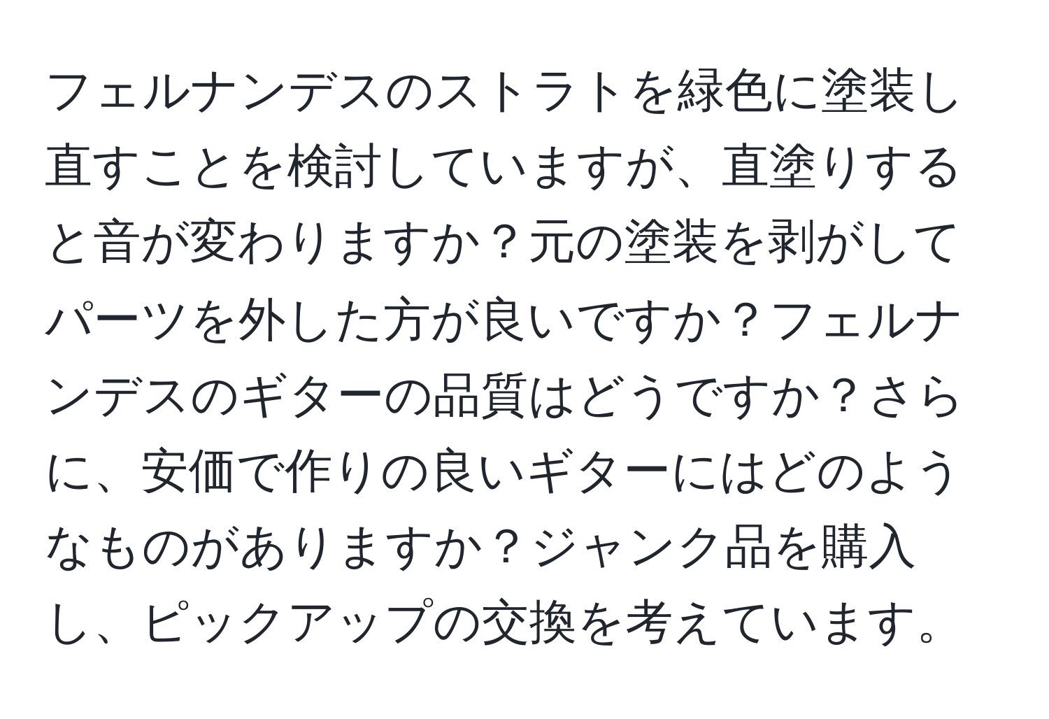 フェルナンデスのストラトを緑色に塗装し直すことを検討していますが、直塗りすると音が変わりますか？元の塗装を剥がしてパーツを外した方が良いですか？フェルナンデスのギターの品質はどうですか？さらに、安価で作りの良いギターにはどのようなものがありますか？ジャンク品を購入し、ピックアップの交換を考えています。