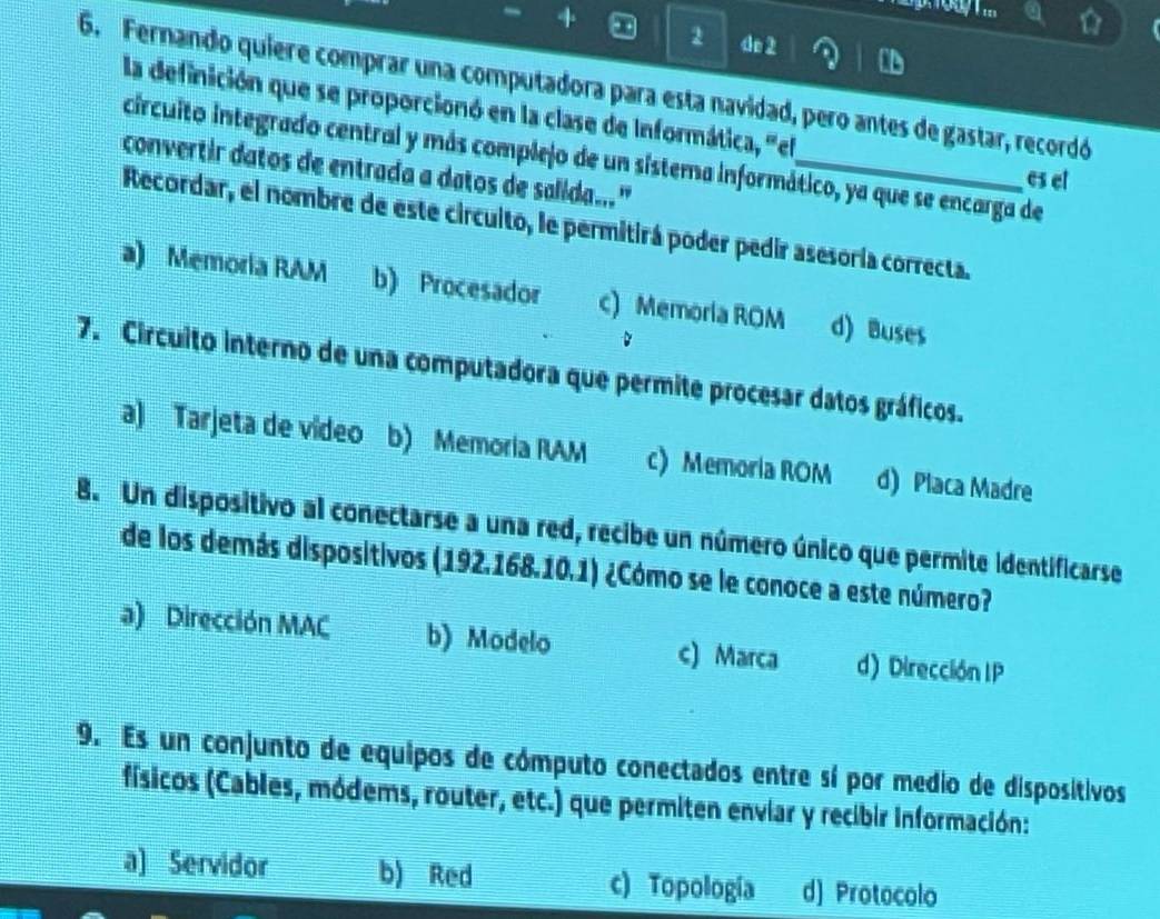 2 4e 2
6. Fernando quiere comprar una computadora para esta navidad, pero antes de gastar, recordó
la definición que se proporcionó en la clase de Informática, "el
circuito integrado central y más complejo de un sistema informático, ya que se encarga de
convertir datos de entrada a datos de salida...'_
es el
Recordar, el nombre de este circuito, le permitirá poder pedir asesoría correcta.
a) Memoria RAM b) Procesador c) Memoria ROM d) Buses
7. Circuito interno de una computadora que permite procesar datos gráficos.
a) Tarjeta de vídeo b) Memoria RAM c) Memoria ROM d) Placa Madre
8. Un dispositivo al conectarse a una red, recibe un número único que permite identificarse
de los demás dispositivos (192.168.10.1) ¿Cómo se le conoce a este número?
a) Dirección MAC b) Modelo c) Marca d) Dirección IP
9. Es un conjunto de equipos de cómputo conectados entre sí por medio de dispositivos
físicos (Cables, módems, router, etc.) que permiten enviar y recibir información:
a) Servidor b) Red c) Topología d) Protocolo