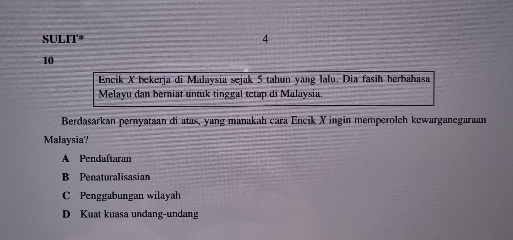 SULIT* 4
10
Encik X bekerja di Malaysia sejak 5 tahun yang lalu. Dia fasih berbahasa
Melayu dan berniat untuk tinggal tetap di Malaysia.
Berdasarkan pernyataan di atas, yang manakah cara Encik X ingin memperoleh kewarganegaraan
Malaysia?
A Pendaftaran
B Penaturalisasian
C Penggabungan wilayah
D Kuat kuasa undang-undang