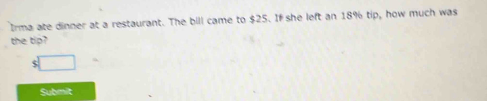 Irma ate dinner at a restaurant. The bill came to $25. If she left an 18% tip, how much was 
the tip? 
S 
Submit