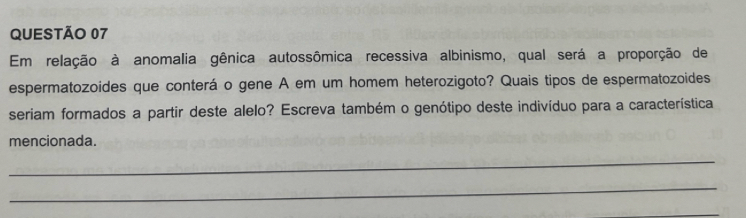 Em relação à anomalia gênica autossômica recessiva albinismo, qual será a proporção de 
espermatozoides que conterá o gene A em um homem heterozigoto? Quais tipos de espermatozoides 
seriam formados a partir deste alelo? Escreva também o genótipo deste indivíduo para a característica 
mencionada. 
_ 
_ 
_