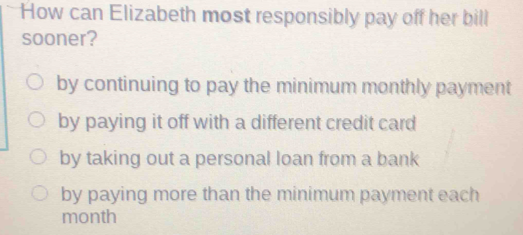 How can Elizabeth most responsibly pay off her bill
sooner?
by continuing to pay the minimum monthly payment
by paying it off with a different credit card
by taking out a personal loan from a bank
by paying more than the minimum payment each
month