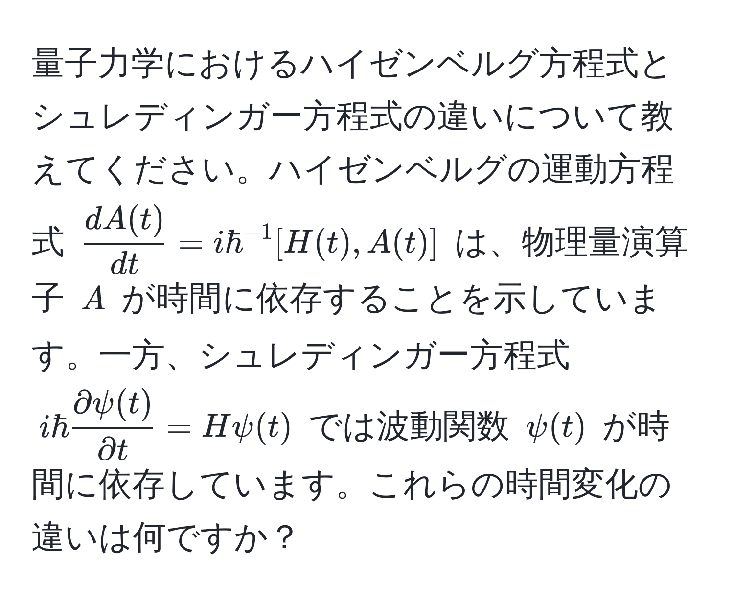 量子力学におけるハイゼンベルグ方程式とシュレディンガー方程式の違いについて教えてください。ハイゼンベルグの運動方程式 $  dA(t)/dt  = i hbar^(-1) [H(t), A(t)] $ は、物理量演算子 $ A $ が時間に依存することを示しています。一方、シュレディンガー方程式 $ i hbar  partial psi(t)/partial t  = H psi(t) $ では波動関数 $ psi(t) $ が時間に依存しています。これらの時間変化の違いは何ですか？