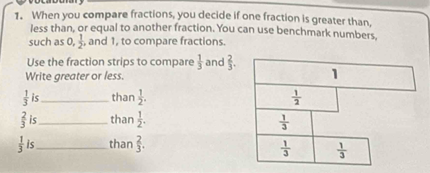 When you compare fractions, you decide if one fraction is greater than,
less than, or equal to another fraction. You can use benchmark numbers,
such as 0,  1/2  , and 1, to compare fractions.
Use the fraction strips to compare  1/3  and  2/3 .
Write greater or less.
 1/3  is_ than  1/2 .
 2/3  is_ than  1/2 .
 1/3  is_ than  2/3 .