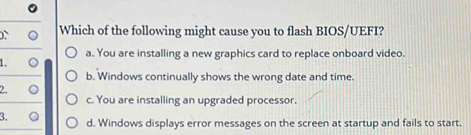 Which of the following might cause you to flash BIOS/UEFI?
a. You are installing a new graphics card to replace onboard video.
1.
b. Windows continually shows the wrong date and time.
2.
c. You are installing an upgraded processor.
3.
d. Windows displays error messages on the screen at startup and fails to start.