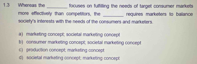 1.3 Whereas the _focuses on fulfilling the needs of target consumer markets
more effectively than competitors, the _requires marketers to balance
society's interests with the needs of the consumers and marketers.
a) marketing concept; societal marketing concept
b) consumer marketing concept; societal marketing concept
c) production concept; marketing concept
d) societal marketing concept; marketing concept