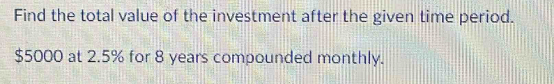 Find the total value of the investment after the given time period.
$5000 at 2.5% for 8 years compounded monthly.