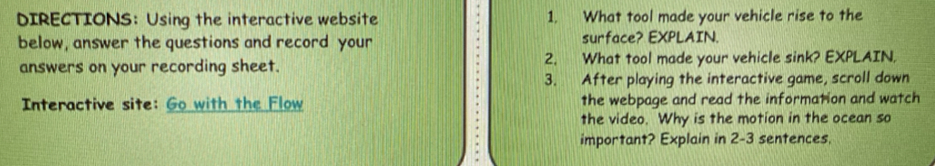 DIRECTIONS: Using the interactive website 1. What tool made your vehicle rise to the 
below, answer the questions and record your surface? EXPLAIN. 
answers on your recording sheet. 2. What tool made your vehicle sink? EXPLAIN, 
3. After playing the interactive game, scroll down 
Interactive site: Go with the Flow the webpage and read the information and watch 
the video. Why is the motion in the ocean so 
important? Explain in 2-3 sentences.