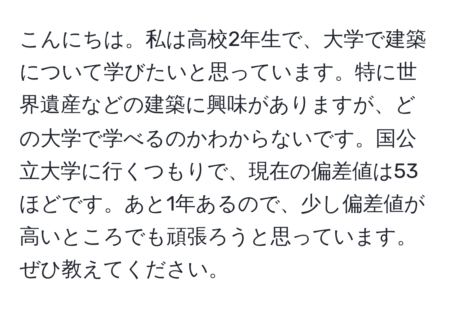 こんにちは。私は高校2年生で、大学で建築について学びたいと思っています。特に世界遺産などの建築に興味がありますが、どの大学で学べるのかわからないです。国公立大学に行くつもりで、現在の偏差値は53ほどです。あと1年あるので、少し偏差値が高いところでも頑張ろうと思っています。ぜひ教えてください。