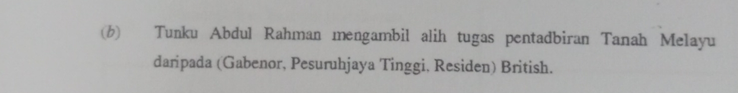 (6) Tunku Abdul Rahman mengambil alih tugas pentadbiran Tanah Melayu 
daripada (Gabenor, Pesuruhjaya Tinggi, Residen) British.