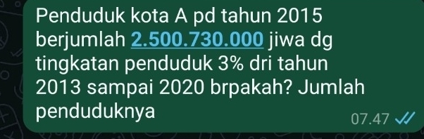 Penduduk kota A pd tahun 2015 
berjumlah 2.500.730.000 jiwa dg 
tingkatan penduduk 3% dri tahun 
2013 sampai 2020 brpakah? Jumlah 
penduduknya 07.47