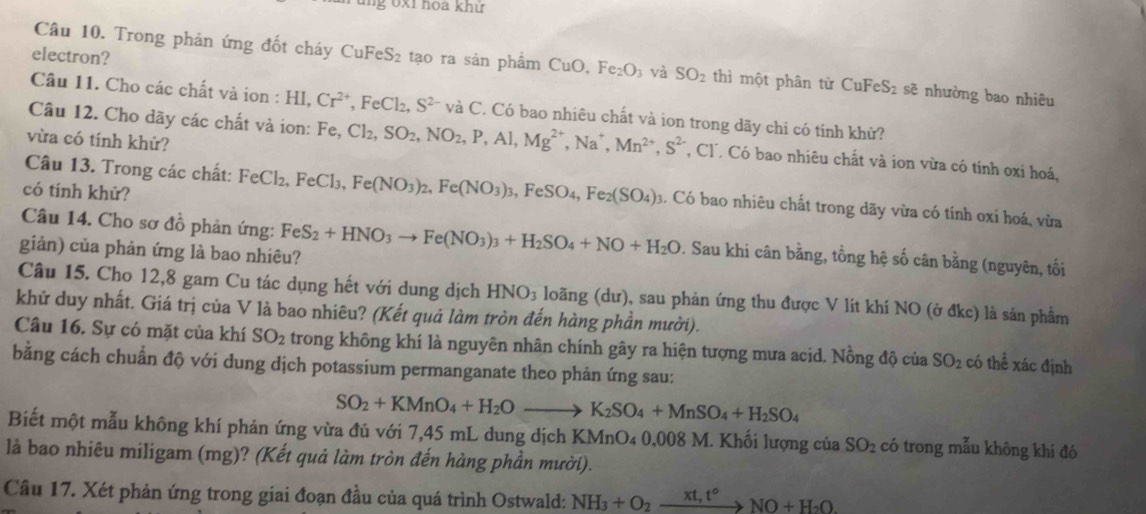 ng 6xỉ hoa khử
Câu 10. Trong phản ứng đốt cháy
electron? CuFeS_2 tạo ra sản phẩm CuO, Fe_2O và SO_2 thì một phân từ CuF eS 2 sẽ nhường bao nhiêu
Câu 11. Cho các chất và ion : I HI,Cr^(2+),FeCl_2,S^(2-) và C. Có bao nhiêu chất và ion trong dãy chi có tinh khử?
vừa có tính khử?
Câu 12. Cho dãy các chất và ion: Fe,Cl_2,SO_2,NO_2,P,Al,Mg^(2+),Na^+,Mn^(2+),S^(2-) *, Cl. Có bao nhiêu chất và ion vừa có tính oxi hoá,
có tính khử?
Câu 13. Trong các chất: FeCl_2,FeCl_3, Fe(NO_3)_2,Fe(NO_3)_3,FeSO_4,Fe_2(SO_4) 3. Có bao nhiêu chất trong dãy vừa có tính oxí hoá, vừa
Câu 14. Cho sơ đồ phản ứng:
giản) của phản ứng là bao nhiêu? FeS_2+HNO_3to Fe(NO_3)_3+H_2SO_4+NO+H_2O 9. Sau khi cân bằng, tổng hệ số cân bằng (nguyên, tối
Câu 15. Cho 12,8 gam Cu tác dụng hết với dung dịch HNO_3 loãng (dư), sau phản ứng thu được V lít khí NO (ở đkc) là sản phẩm
khử duy nhất. Giá trị của V là bao nhiêu? (Kết quả làm tròn đến hàng phần mười).
Câu 16. Sự có mặt của khí SO_2 trong không khí là nguyên nhân chính gây ra hiện tượng mưa acid. Nồng độ của SO_2 có thể xác định
bằng cách chuẩn độ với dung dịch potassium permanganate theo phản ứng sau:
SO_2+KMnO_4+H_2Oto K_2SO_4+MnSO_4+H_2SO_4
Biết một mẫu không khí phản ứng vừa đủ với 7,45 mL dung dịch KMnO₄ 0,008 M. Khối lượng của SO_2 có trong mẫu không khí đó
là bao nhiêu miligam (mg)? (Kết quả làm tròn đến hàng phần mười).
Cầu 17. Xét phản ứng trong giai đoạn đầu của quá trình Ostwald: NH_3+O_2_ xt,t° to NO+H_2O