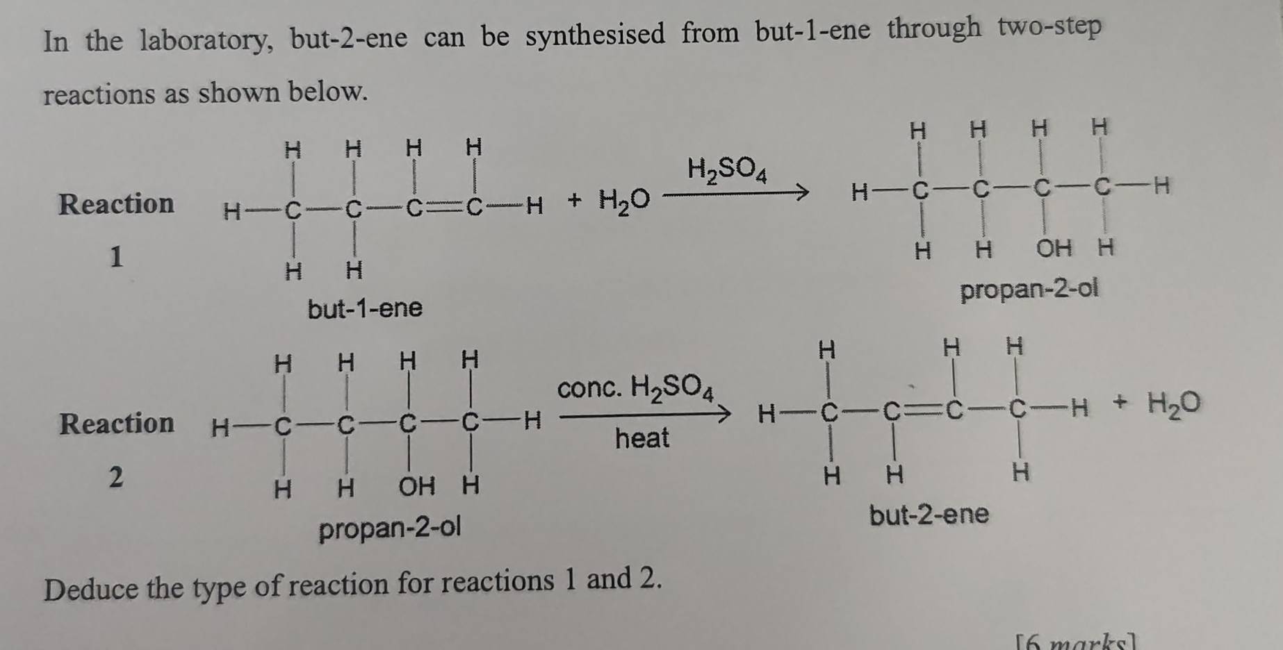 In the laboratory, but-2-ene can be synthesised from but-1-ene through two-step
reactions as shown below.
H_2SO_4
Reaction
1
vector 
propan-2-ol
1
□  □ 
Reaction H-C-C-C-C-C-Hxrightarrow C-C-C-Hxrightarrow ComcH_2SO_4H-C-C=C-C-H+H_2O
2
propan-2-ol
but-2-ene
Deduce the type of reaction for reactions 1 and 2.
[6 marks]