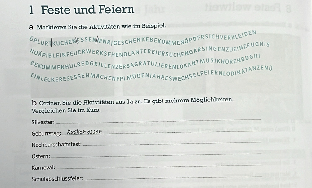 Feste und Feiern 
a Markieren Sie die Aktivitäten wie im Beispiel. 
üplurt Kuchen essen Mnrj geschen kebekom menöpdfrsIch verkleiden 
HOAPIBLEINFEUERWERKSEHENOLANTEREIERSUCHENGARSINGENZUEINZEUGNIS 
BEKOMMENHULREDGRILLENZERSAGRATULIEREN LOKANTMUSIKHORENBDGHI 
EINLEC KERESESSEN M ACH EN F PLMÜ DEN JAHRES WECHSEL F E I ERN LO DIN ATANZEN Ü 
b Ordnen Sie die Aktivitäten aus 1a zu. Es gibt mehrere Möglichkeiten. 
Vergleichen Sie im Kurs. 
Silvester: 
_ 
Geburtstag: 
_ 
Nachbarschaftsfest: 
_ 
Ostern: 
_ 
Karneval: 
_ 
Schulabschlussfeier: 
_