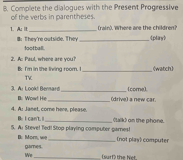 Complete the dialogues with the Present Progressive 
of the verbs in parenthese$. 
1. A: It _(rain). Where are the children? 
B: They're outside. They _(play) 
football. 
2. A: Paul, where are you? 
B: I'm in the living room. I _(watch) 
TV. 
3. A: Look! Bernard _(come). 
B: Wow! He _(drive) a new car. 
4. A: Janet, come here, please. 
B: I can't. I _(talk) on the phone. 
5. A: Steve! Ted! Stop playing computer games! 
B: Mom, we _(not play) computer 
games. 
We _(surf) the Net.