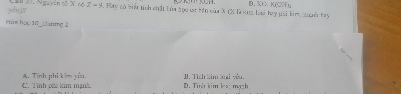 KO; KOH.
D. KO, K(OH)_2. 
yếu)?
Cau 27. Nguyên tô X có Z=9. Hãy có biết tính chất hóa học cơ bản của X (X là kim loại hay phi kim, mạnh hay
Hóa học 10 _chương 2
A. Tính phi kim yếu. B. Tính kim loại yếu.
C. Tính phi kim mạnh. D. Tính kim loại mạnh.