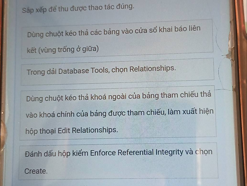 Sắp xếp để thu được thao tác đúng. 
Dùng chuột kéo thả các bảng vào cửa sổ khai báo liên 
kết (vùng trống ở giữa) 
Trong dải Database Tools, chọn Relationships. 
Dùng chuột kéo thả khoá ngoài của bảng tham chiếu thả 
vào khoá chính của bảng được tham chiếu, làm xuất hiện 
thộp thoại Edit Relationships. 
Đánh dấu hộp kiểm Enforce Referential Integrity và chọn 
Create.
