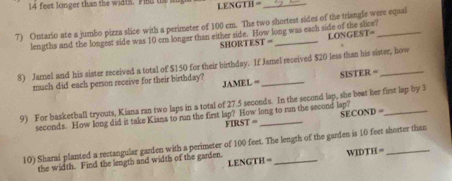 14 feet longer than the width. Pind the LENGTH=_ 
7) Ontario ate a jumbo pizza slice with a perimeter of 100 cm. The two shortest sides of the triangle were equal 
lengths and the longest side was 10 cm longer than either side. How long was each side of the slice? 
SHORTEST = LONGEST= 
8) Jamel and his sister received a total of $150 for their birthday. If Jamel received $20 less than his sister, how 
JAMEL = _SISTER = 
much did each person receive for their birthday? 
9) For basketball tryouts, Kiana ran two laps in a total of 27.5 seconds. In the second lap, she beat her first lap by 3
SECOND =
seconds. How long did it take Kiana to run the first lap? How long to run the second lap? 
FIRST = 
10) Sharai planted a rectangular garden with a perimeter of 100 feet. The length of the garden is 10 feet shorter than 
LENGTH = WIDTH= 
the width. Find the length and width of the garden.