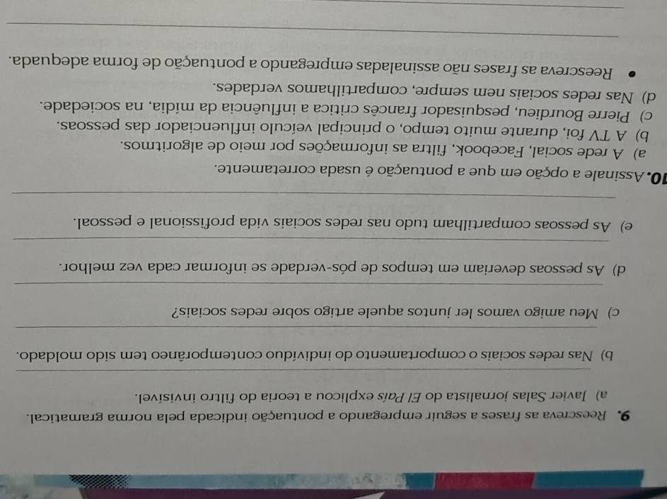 Reescreva as frases a seguir empregando a pontuação indicada pela norma gramatical.
a) Javier Salas jornalista do El País explicou a teoria do filtro invisível.
_
b) Nas redes sociais o comportamento do indivíduo contemporâneo tem sido moldado.
_
c) Meu amigo vamos ler juntos aquele artigo sobre redes sociais?
_
d) As pessoas deveriam em tempos de pós-verdade se informar cada vez melhor.
_
e) As pessoas compartilham tudo nas redes sociais vida profissional e pessoal.
_
10. Assinale a opção em que a pontuação é usada corretamente.
a) A rede social, Facebook, filtra as informações por meio de algoritmos.
b) A TV foi, durante muito tempo, o principal veículo influenciador das pessoas.
c) Pierre Bourdieu, pesquisador francês critica a influência da mídia, na sociedade.
d) Nas redes sociais nem sempre, compartilhamos verdades.
Reescreva as frases não assinaladas empregando a pontuação de forma adequada.
_
_