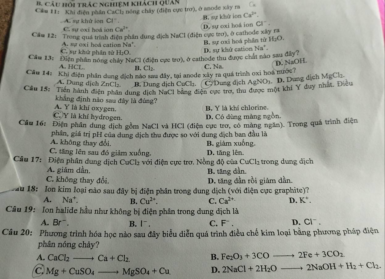 CÂU HỒI TRÁC NGHIỆM KHÁCH QUAN
Câu 11: Khi điện phân CaCl₂ nóng chảy (điện cực trơ), ở anode xây ra
A. sự khử ion Cl .
B. sự khử ion Ca^(2+).
C. sự oxi hoá ion Ca^(2+). D. sự oxi hoá ion Cl^-.
Câu 12: Trong quá trình điện phân dung dịch NaCl (điện cực trơ), ở cathode xảy ra
A. sự oxi hoá cation Na*.
B. sự oxi hoá phân tử H_2O.
C. sự khử phân tử H₂O.
D. sự khử cation Na^+
Câu 13: Điện phân nóng chảy NaCl (điện cực trơ), ở cathode thu được chất nào sau đây?
D. NaOH.
A. HCL. B. Cl_2. C. Na.
Câu 14: Khi điện phân dung dịch nào sau đây, tại anode xảy ra quá trình oxi hoá nước? MgCl_2.
A. Dung dịch ZnCl₂. B. Dung dịch CuCl_2. C. Dung dịch AgNO_3. D. Dung dịch
Câu 15: Tiến hành điện phân dung dịch NaCl bằng điện cực trơ, thu được một khí Y duy nhất. Điều
khẳng định nào sau đây là đúng?
A. Y là khí oxygen. B. Y là khí chlorine.
C. Y là khí hydrogen.
D. Có dùng màng ngồn.
Câu 16: Điện phân dung dịch gồm NaCl và HCl (điện cực trơ, có màng ngăn). Trong quá trình điện
phân, giá trị pH của dung dịch thu được so với dung dịch ban đầu là
A. không thay đổi. B. giảm xuống.
C. tăng lên sau đó giảm xuống. D. tăng lên.
Câu 17: Điện phân dung dịch CuCl_2 với điện cực trơ. Nồng độ của CuCl_2 trong dung dịch
A. giảm dần. B. tăng dần.
C. không thay đổi. D. tăng dần rồi giảm dần.
au 18: Ion kim loại nào sau đây bị điện phân trong dung dịch (với điện cực graphite)?
A. Na^+. B. Cu^(2+). C. Ca^(2+.) D. K^+.
Câu 19: Ion halide hầu như không bị điện phân trong dung dịch là
A. Brˉ. B. |¯ . C. F¬ . D. Cl^-
Câu 20: Phương trình hóa học nào sau đây biểu diễn quá trình điều chế kim loại bằng phương pháp điện
phân nóng chảy?
A. CaCl_2to Ca+Cl_2. B. Fe_2O_3+3COto 2Fe+3CO_2.
C Mg+CuSO_4to MgSO_4+Cu.
D. 2NaCl+2H_2Oto 2NaOH+H_2+Cl_2.