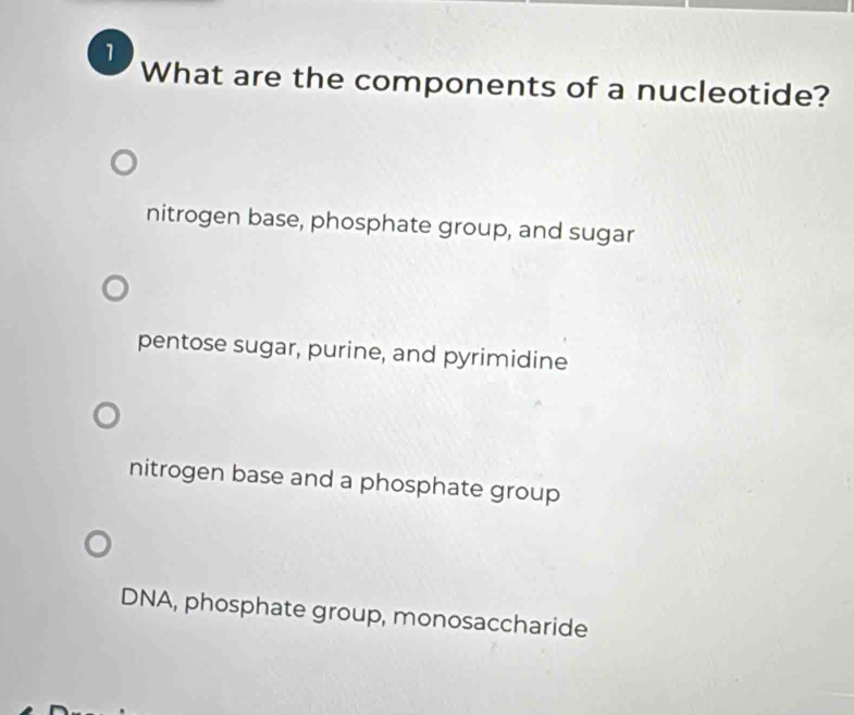 What are the components of a nucleotide?
nitrogen base, phosphate group, and sugar
pentose sugar, purine, and pyrimidine
nitrogen base and a phosphate group
DNA, phosphate group, monosaccharide