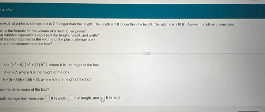 1 4 of 4
e width of a plastic storage box is 2 ft longer than the height. The length is 5 ft longer than the height. The volume is 216ft^3. Answer the following questions.
at is the formula for the volume of a rectangular prism?
at variable expressions represent the length, height, and width?
at equation represents the volume of the plastic storage box?
at are the dimensions of the box?
V=(h^2+5)(h^2+2)(h^2) , where h is the height of the box
V=h+7 , where h is the height of the box
V=(h+5)(h+2)(h+7) , where h is the height of the box
are the dimensions of the box?
stic storage box measures ft in width, □ ft in length, and ft in height.