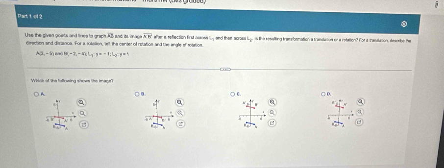 Use the given points and lines to graph overline AB and its image overline A'B' after a reflection first across L_1 and then across L_2. Is the resulting transformation a translation or a rotation? For a translation, describe the
direction and distance. For a rotation, tell the center of rotation and the angle of rotation.
A(2,-5) and B(-2,-4); L_1:y=-1; L_2:y=1
Which of the following shows the image?
A.
B.
C.
D.
A
B
n
B P A