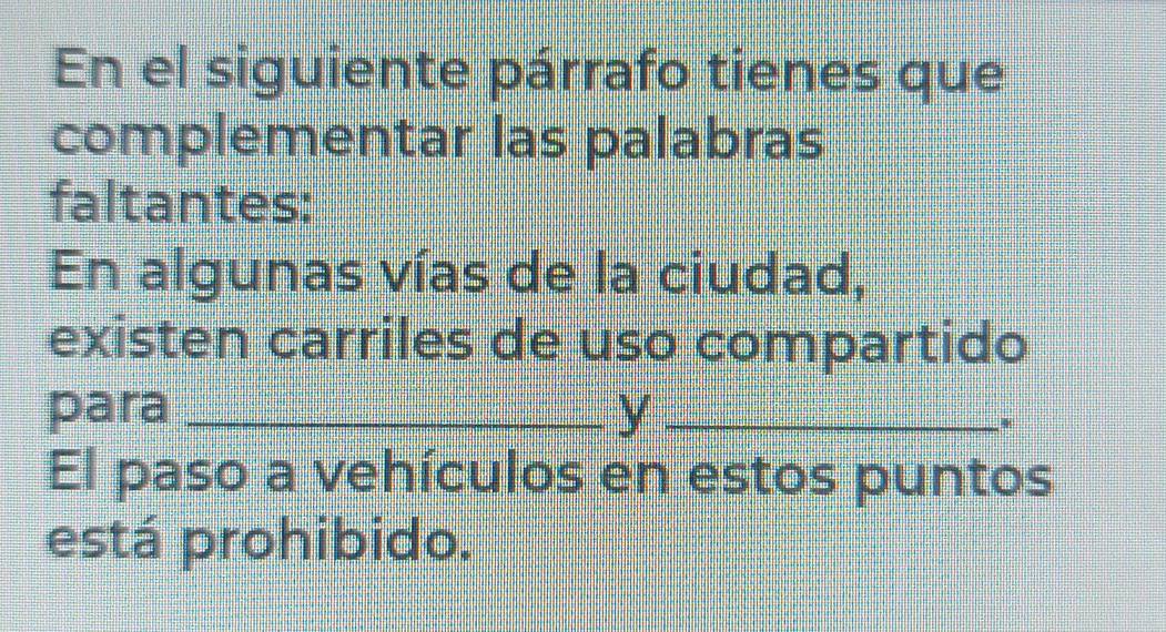 En el siguiente párrafo tienes que 
complementar las palabras 
faltantes: 
En algunas vías de la ciudad, 
existen carriles de uso compartido 
para _y_ 
. 
El paso a vehículos en estos puntos 
está prohibido.