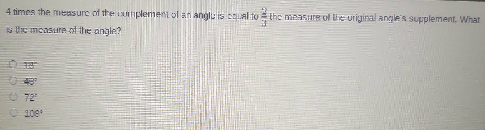 times the measure of the complement of an angle is equal to  2/3  the measure of the original angle's supplement. What
is the measure of the angle?
18°
48°
72°
108°