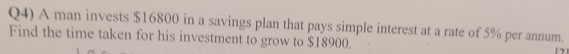 Q4) A man invests $16800 in a savings plan that pays simple interest at a rate of 5% per annum. 
Find the time taken for his investment to grow to $18900.