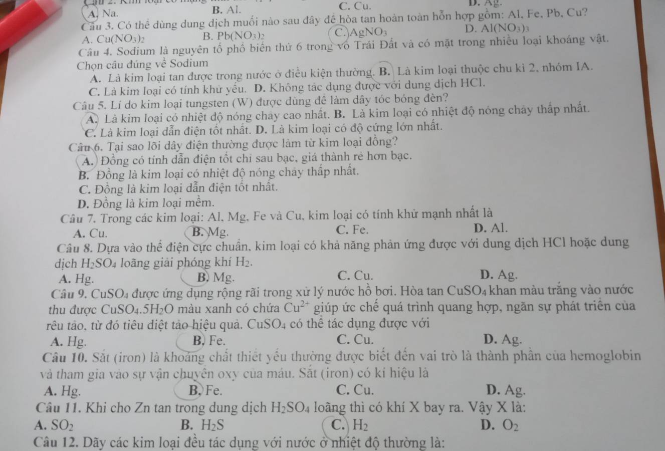 A. Na. B. Al.
C. Cu. D. Ag.
Cầu 3. Có thể dùng dung dịch muối nào sau đây đế hòa tan hoàn toàn hỗn hợp gồm: Al, Fe, Pb, Cu?
C.)
D.
A. Cu(NO_3)_2 B. Pb(NO_3)_2 AgNO_3 Al(NO_3)_3
Câu 4. Sodium là nguyên tổ phổ biển thứ 6 trong vô Trái Đất và có mặt trong nhiều loại khoáng vật.
Chọn câu đúng về Sodium
A. Là kim loại tan được trong nước ở điều kiện thường. B. Là kim loại thuộc chu kỉ 2, nhóm IA.
C. Là kim loại có tính khử yếu. D. Không tác dụng được với dung dịch HCl.
Câu 5. Lí do kim loại tungsten (W) được dùng đê làm dây tóc bóng đèn?
A. Là kim loại có nhiệt độ nóng chảy cao nhất. B. Là kim loại có nhiệt độ nóng chảy thấp nhất.
C. Là kim loại dẫn điện tốt nhất. D. Là kim loại có độ cứng lớn nhất.
Câu 6. Tại sao lõi dây điện thường được làm từ kim loại đồng?
A.) Đồng có tính dẫn điện tốt chi sau bạc, giá thành rẻ hơn bạc.
B. Đồng là kim loại có nhiệt độ nóng chảy thấp nhất.
C. Đồng là kim loại dẫn điện tốt nhất.
D. Đồng là kim loại mềm.
Câu 7. Trong các kim loại: Al, Mg, Fe và Cu, kim loại có tính khử mạnh nhất là
A. Cu. B. Mg. C. Fe. D. Al.
Câu 8. Dựa vào thể điện cực chuẩn, kim loại có khả năng phản ứng được với dung dịch HCl hoặc dung
dịch H_2SO_4 loãng giải phóng khí H_2.
A. Hg. B. Mg.
C. Cu. D. Ag.
Câu 9. CuSO4 được ứng dụng rộng rãi trong xử lý nước hồ bơi. Hòa tan CuSO₄ khan màu trắng vào nước
thu được CuSO_4.5H_2O màu xanh có chứa Cu^(2+) giúp ức chế quá trình quang hợp, ngăn sự phát triển của
têu tảo, từ đó tiêu diệt tảo hiệu quả. CuSO4 có thể tác dụng được với
A. Hg. B. Fe. C. Cu. D. Ag.
Câu 10. Sắt (iron) là khoảng chất thiết yếu thường được biết đến vai trò là thành phần của hemoglobin
và tham gia vào sự vận chuyên oxy của máu. Sắt (iron) có kí hiệu là
A. Hg. B. Fe. C. Cu. D. Ag.
Câu 11. Khi cho Zn tan trong dung dịch H_2SO_4 loãng thì có khí X bay ra. Vậy X là:
A. SO_2 B. H_2S C. H_2 D. O_2
Câu 12. Dãy các kim loại đều tác dụng với nước ở nhiệt độ thường là: