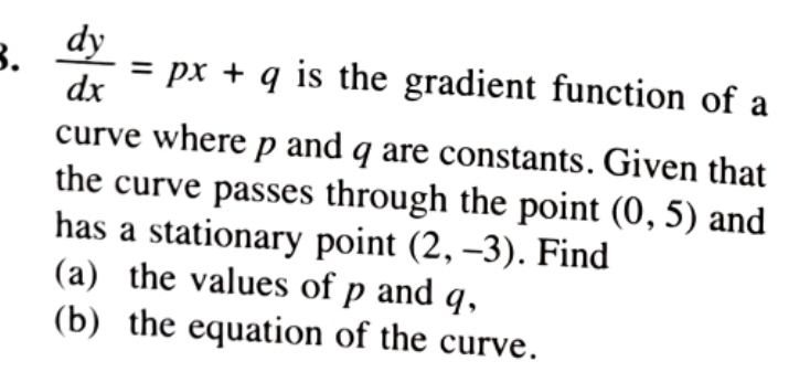  dy/dx =px+q is the gradient function of a 
curve where p and q are constants. Given that 
the curve passes through the point (0,5) and 
has a stationary point (2,-3). Find 
(a) the values of p and q, 
(b) the equation of the curve.