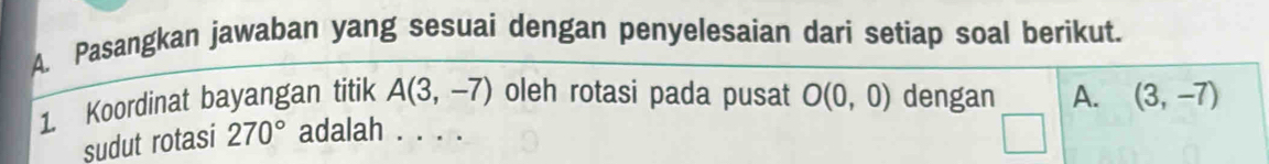 Pasangkan jawaban yang sesuai dengan penyelesaian dari setiap soal berikut. 
1. Koordinat bayangan titik A(3,-7) oleh rotasi pada pusat O(0,0) dengan A. (3,-7)
sudut rotasi 270° adalah . . . .