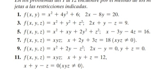 En los problemas del 1 al 12 encuentre por el metbdo de los m 
jetas a las restricciones indicadas. 
1. f(x,y)=x^2+4y^2+6; 2x-8y=20. 
3. f(x,y,z)=x^2+y^2+z^2; 2x+y-z=9. 
5. f(x,y,z)=x^2+xy+2y^2+z^2; x-3y-4z=16. 
7. f(x,y,z)=xyz; x+2y+3z=18(xyz!= 0). 
9. f(x,y,z)=x^2+2y-z^2; 2x-y=0, y+z=0. 
11. f(x,y,z)=xyz; x+y+z=12,
x+y-z=0(xyz!= 0).