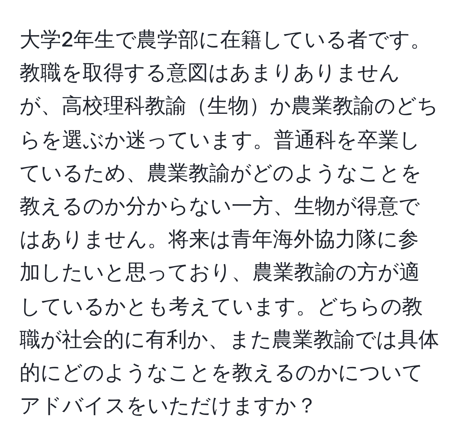 大学2年生で農学部に在籍している者です。教職を取得する意図はあまりありませんが、高校理科教諭生物か農業教諭のどちらを選ぶか迷っています。普通科を卒業しているため、農業教諭がどのようなことを教えるのか分からない一方、生物が得意ではありません。将来は青年海外協力隊に参加したいと思っており、農業教諭の方が適しているかとも考えています。どちらの教職が社会的に有利か、また農業教諭では具体的にどのようなことを教えるのかについてアドバイスをいただけますか？