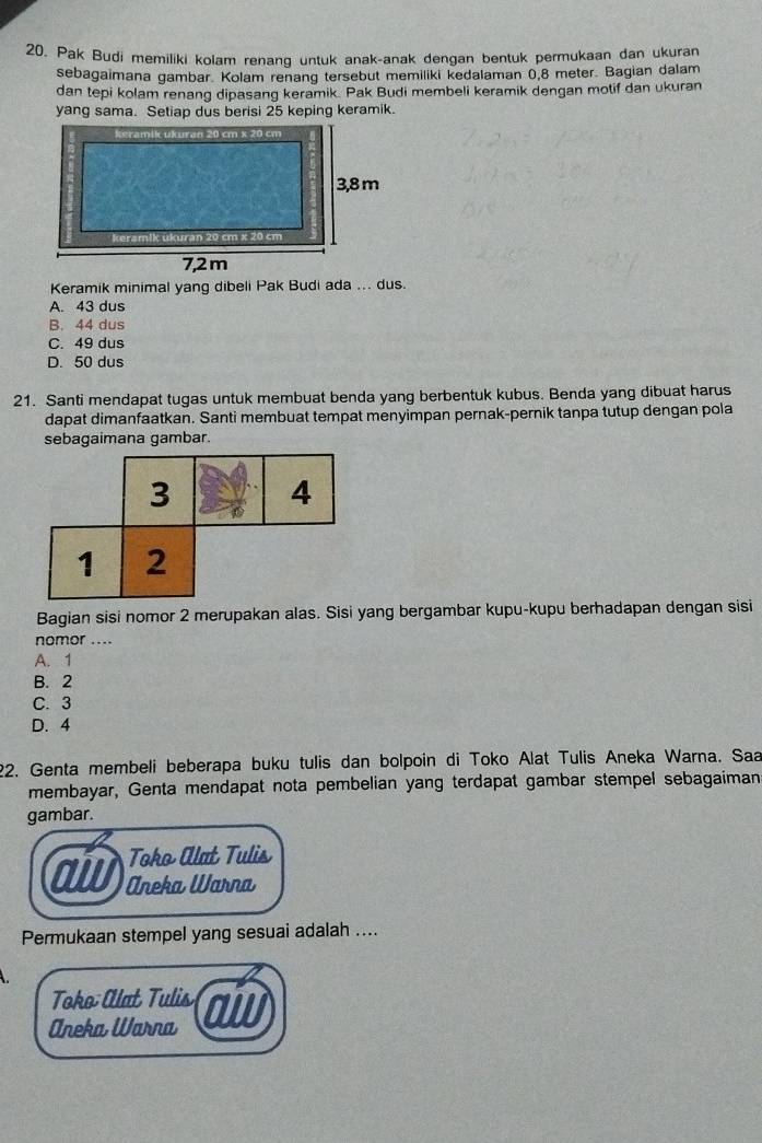 Pak Budi memiliki kolam renang untuk anak-anak dengan bentuk permukaan dan ukuran
sebagaimana gambar. Kolam renang tersebut memiliki kedalaman 0,8 meter. Bagian dalam
dan tepi kolam renang dipasang keramik. Pak Budi membeli keramik dengan motif dan ukuran
yang sama. Setiap dus berisi 25 keping keramik.
Keramik minimal yang dibeli Pak Budi ada ... dus.
A. 43 dus
B. 44 dus
C. 49 dus
D. 50 dus
21. Santi mendapat tugas untuk membuat benda yang berbentuk kubus. Benda yang dibuat harus
dapat dimanfaatkan. Santi membuat tempat menyimpan pernak-pernik tanpa tutup dengan pola
sebagaimana gambar.
Bagian sisi nomor 2 merupakan alas. Sisi yang bergambar kupu-kupu berhadapan dengan sisi
nomor ....
A. 1
B. 2
C. 3
D. 4
22. Genta membeli beberapa buku tulis dan bolpoin di Toko Alat Tulis Aneka Warna. Saa
membayar, Genta mendapat nota pembelian yang terdapat gambar stempel sebagaiman
gambar.
Toko Alat Tulis
a Aneka Warna
Permukaan stempel yang sesuai adalah ....
Toko Alat Tulis
Aneka Warna aw