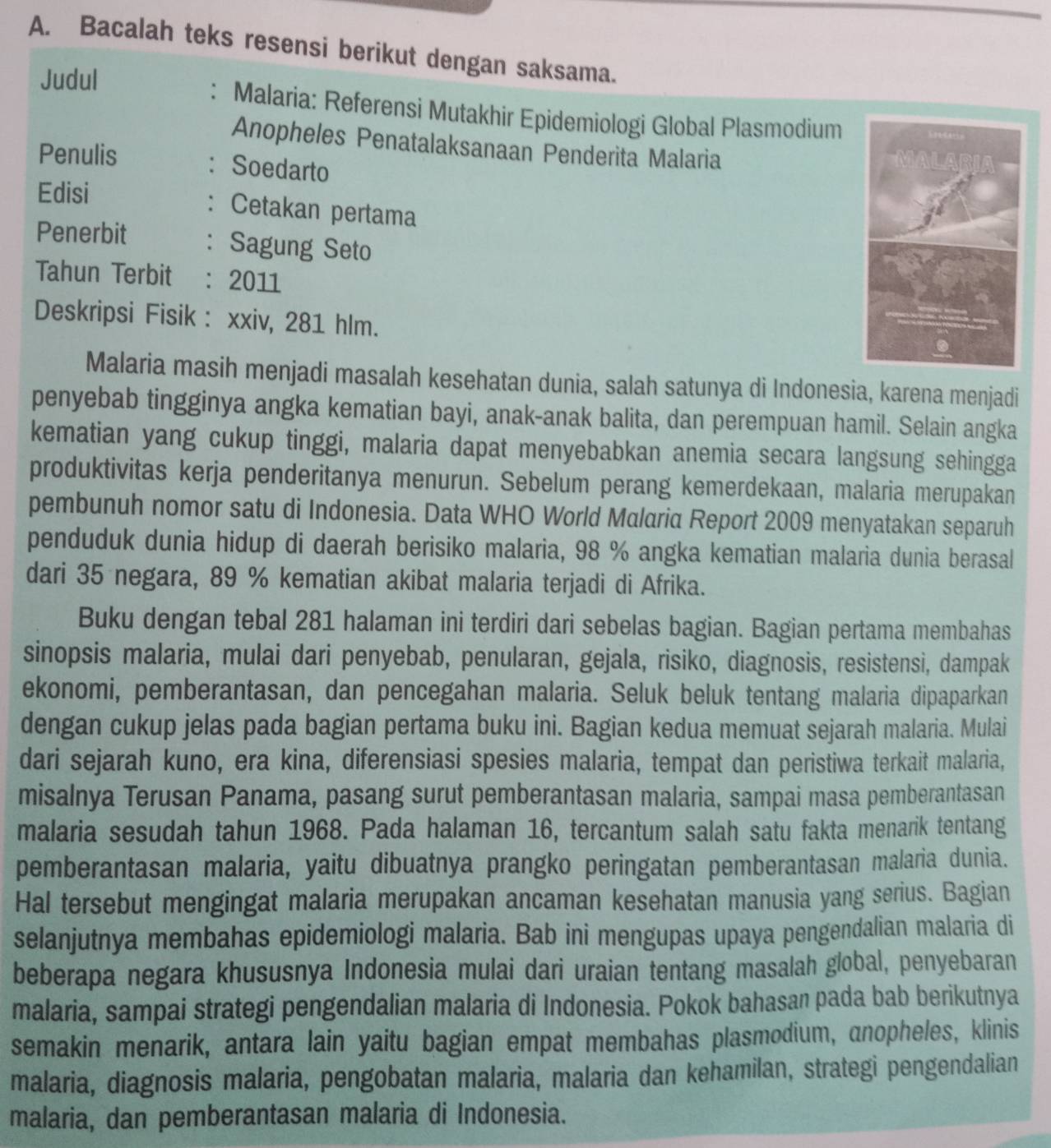 Bacalah teks resensi berikut dengan saksama.
Judul
: Malaria: Referensi Mutakhir Epidemiologi Global Plasmodium
Anopheles Penatalaksanaan Penderita Malaria
Penulis : Soedarto
Edisi
: Cetakan pertama
Penerbit : Sagung Seto
Tahun Terbit : 2011
Deskripsi Fisik : xxiv, 281 hlm.
Malaria masih menjadi masalah kesehatan dunia, salah satunya di Indonesia, karena menjadi
penyebab tingginya angka kematian bayi, anak-anak balita, dan perempuan hamil. Selain angka
kematian yang cukup tinggi, malaria dapat menyebabkan anemia secara langsung sehingga
produktivitas kerja penderitanya menurun. Sebelum perang kemerdekaan, malaria merupakan
pembunuh nomor satu di Indonesia. Data WHO World Malaria Report 2009 menyatakan separuh
penduduk dunia hidup di daerah berisiko malaria, 98 % angka kematian malaria dunia berasal
dari 35 negara, 89 % kematian akibat malaria terjadi di Afrika.
Buku dengan tebal 281 halaman ini terdiri dari sebelas bagian. Bagian pertama membahas
sinopsis malaria, mulai dari penyebab, penularan, gejala, risiko, diagnosis, resistensi, dampak
ekonomi, pemberantasan, dan pencegahan malaria. Seluk beluk tentang malaria dipaparkan
dengan cukup jelas pada bagian pertama buku ini. Bagian kedua memuat sejarah malaria. Mulai
dari sejarah kuno, era kina, diferensiasi spesies malaria, tempat dan peristiwa terkait malaria,
misalnya Terusan Panama, pasang surut pemberantasan malaria, sampai masa pemberantasan
malaria sesudah tahun 1968. Pada halaman 16, tercantum salah satu fakta menarik tentang
pemberantasan malaria, yaitu dibuatnya prangko peringatan pemberantasan malaria dunia.
Hal tersebut mengingat malaria merupakan ancaman kesehatan manusia yang serius. Bagian
selanjutnya membahas epidemiologi malaria. Bab ini mengupas upaya pengendalian malaria di
beberapa negara khususnya Indonesia mulai dari uraian tentang masalah global, penyebaran
malaria, sampai strategi pengendalian malaria di Indonesia. Pokok bahasan pada bab berikutnya
semakin menarik, antara lain yaitu bagian empat membahas plasmodium, anopheles, klinis
malaria, diagnosis malaria, pengobatan malaria, malaria dan kehamilan, strategi pengendalian
malaria, dan pemberantasan malaria di Indonesia.