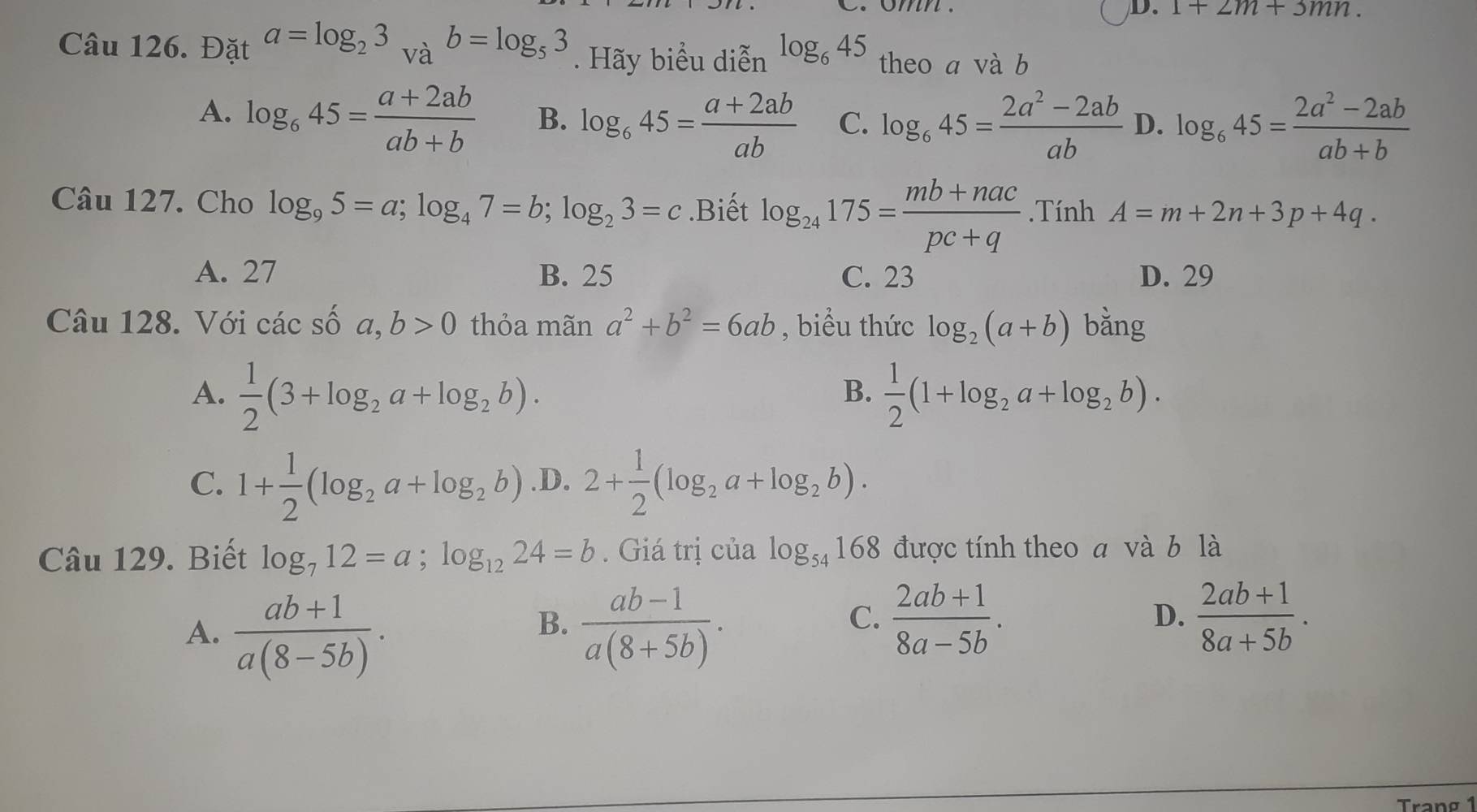 1+2m+3mn. 
Câu 126. Đặt a=log _23_Vab=log _53. Hãy biểu diễn log _645 theo a và b
A. log _645= (a+2ab)/ab+b  B. log _645= (a+2ab)/ab  C. log _645= (2a^2-2ab)/ab  D. log _645= (2a^2-2ab)/ab+b 
Câu 127. Cho log _95=a; log _47=b; log _23=c.Biết log _24175= (mb+nac)/pc+q . TinhA=m+2n+3p+4q.
A. 27 B. 25 C. 23 D. 29
Câu 128. Với các số a,b>0 thỏa mãn a^2+b^2=6ab , biểu thức log _2(a+b) bằng
A.  1/2 (3+log _2a+log _2b).  1/2 (1+log _2a+log _2b). 
B.
C. 1+ 1/2 (log _2a+log _2b) .D. 2+ 1/2 (log _2a+log _2b). 
Câu 129. Biết log _712=a; log _1224=b. Giá trị của log _54168 được tính theo a và b là
A.  (ab+1)/a(8-5b) .  (ab-1)/a(8+5b) . 
B.
C.  (2ab+1)/8a-5b .  (2ab+1)/8a+5b . 
D.
Tranø 1