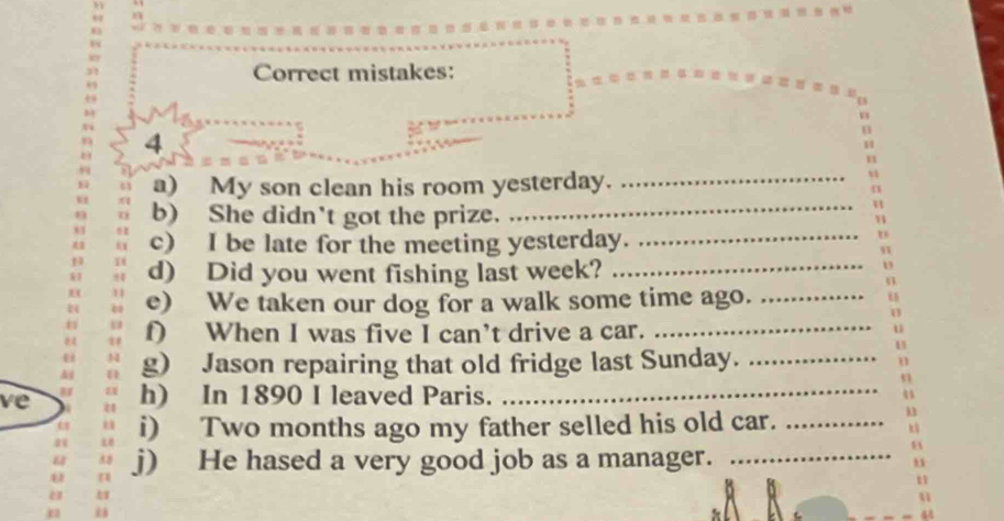 Correct mistakes: 
E 
4 
u 
u 
a) My son clean his room yesterday._ 
n 
b) She didn't got the prize. 
_ 
u 
c) I be late for the meeting yesterday._ 
d) Did you went fishing last week?_ 
_ 
e) We taken our dog for a walk some time ago._ 
f) When I was five I can’t drive a car. 
g) Jason repairing that old fridge last Sunday._ 
ve h) In 1890 I leaved Paris._ 
i) Two months ago my father selled his old car._ 
j) He hased a very good job as a manager._