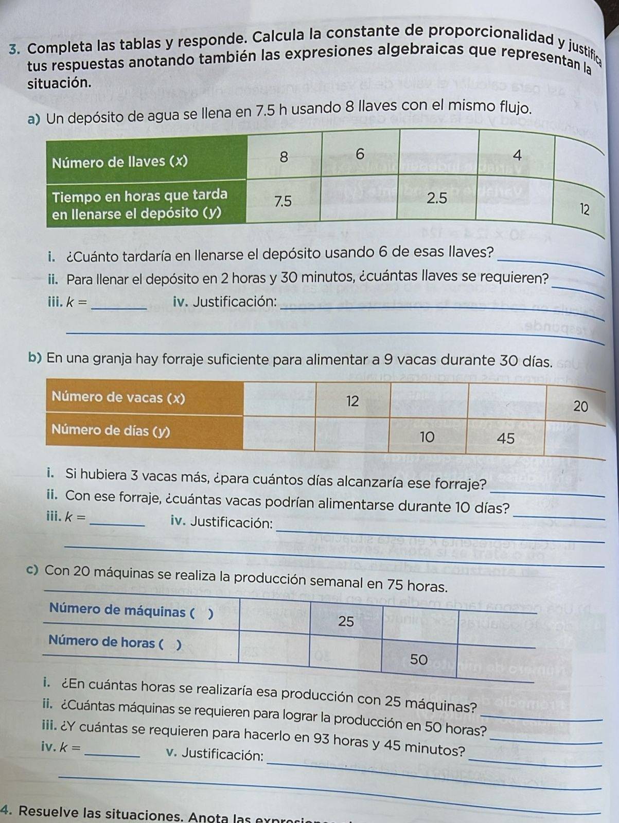 Completa las tablas y responde. Calcula la constante de proporcionalidad y justific 
tus respuestas anotando también las expresiones algebraicas que representan la 
situación. 
a) Un depósito de agua se llena en 7.5 h usando 8 llaves con el mismo flujo. 
i ¿Cuánto tardaría en Ilenarse el depósito usando 6 de esas llaves?_ 
_ 
ii. Para Ilenar el depósito en 2 horas y 30 minutos, ¿cuántas llaves se requieren? 
iii. k= _ iv. Justificación:_ 
_ 
b) En una granja hay forraje suficiente para alimentar a 9 vacas durante 30 días. 
_ 
i. Si hubiera 3 vacas más, ¿para cuántos días alcanzaría ese forraje? 
_ 
i. Con ese forraje, ¿cuántas vacas podrían alimentarse durante 10 días? 
_ 
iii. k= _ iv. Justificación: 
__ 
c) Con 20 máquinas se realiza la producción 
a esa producción con 25 máquinas? 
ii. ¿Cuántas máquinas se requieren para lograr la producción en 50 horas?_ 
_ 
_ 
iii. ¿Y cuántas se requieren para hacerlo en 93 horas y 45 minutos?_ 
iv. k= _ v. Justificación: 
_ 
4. Resuelve las situaciones. Anota las