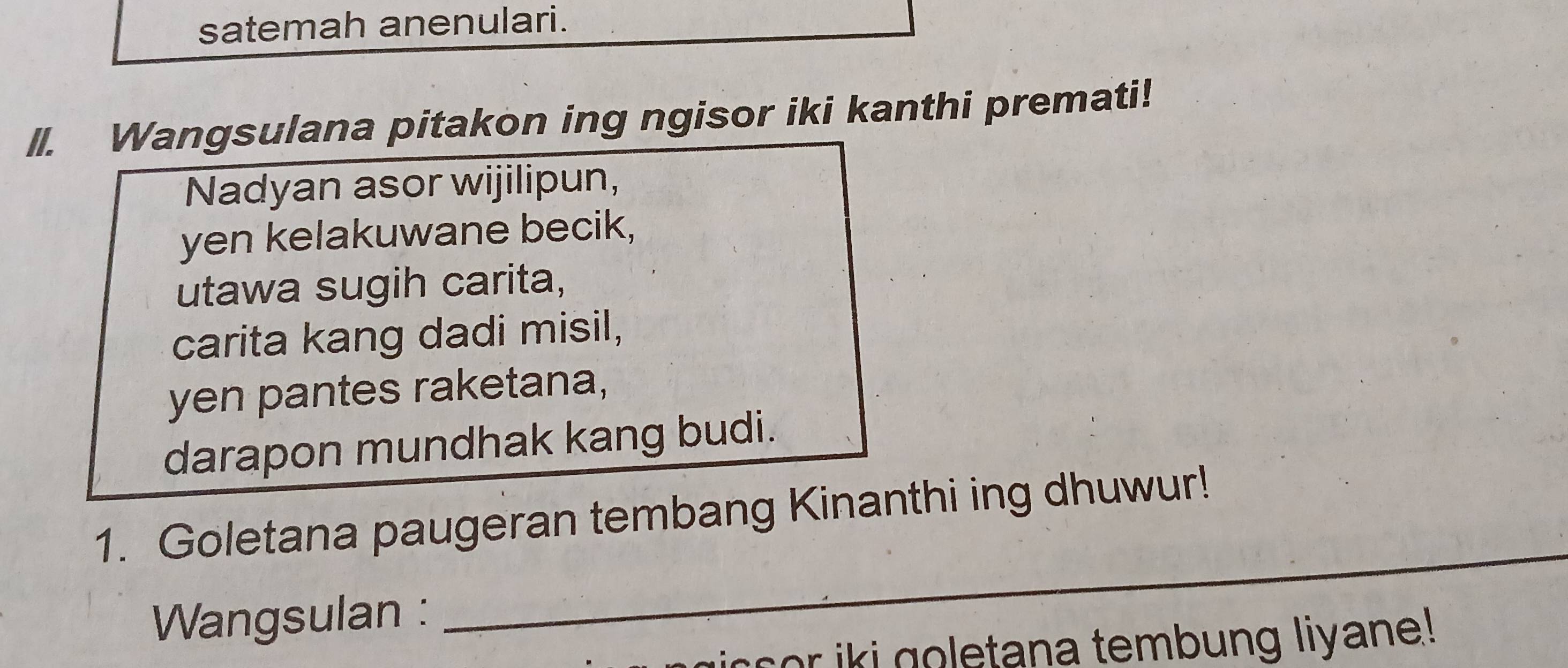 satemah anenulari. 
II. Wangsulana pitakon ing ngisor iki kanthi premati! 
Nadyan asor wijilipun, 
yen kelakuwane becik, 
utawa sugih carita, 
carita kang dadi misil, 
yen pantes raketana, 
darapon mundhak kang budi. 
_ 
1. Goletana paugeran tembang Kinanthi ing dhuwur! 
Wangsulan : 
c o k i g o letana tembung liyane!