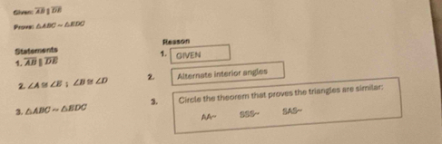 Glvens overline AB 1overline DE
Provei △ ABCsim △ EDC
Reason
Statements
1,
1. overline ABparallel overline DE GIVEN
2 ∠ A≌ ∠ B;∠ B ∠ D 2. Alternate interior angles
3. △ ABCsim △ BDC 3. Circle the theorem that proves the triangles are similar:
AAsim SSSsim SASsim