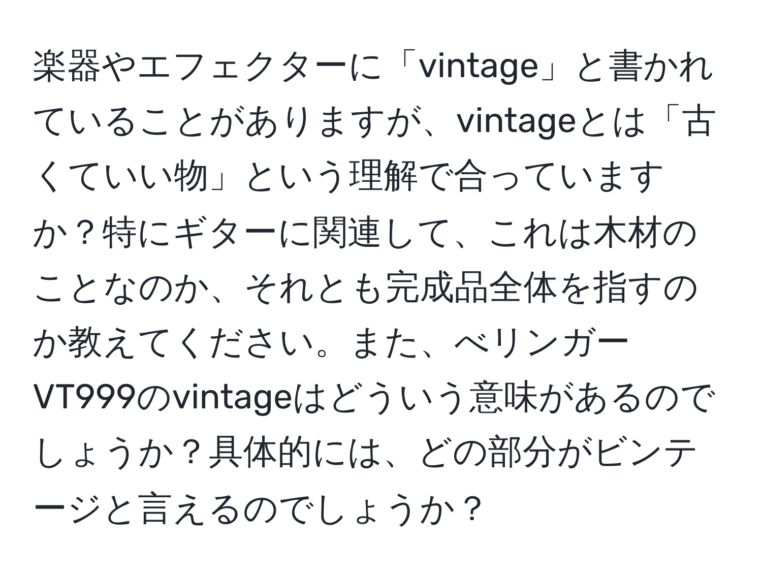 楽器やエフェクターに「vintage」と書かれていることがありますが、vintageとは「古くていい物」という理解で合っていますか？特にギターに関連して、これは木材のことなのか、それとも完成品全体を指すのか教えてください。また、べリンガーVT999のvintageはどういう意味があるのでしょうか？具体的には、どの部分がビンテージと言えるのでしょうか？