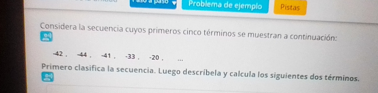 so a paso Problema de ejempio Pistas 
Considera la secuencia cuyos primeros cinco términos se muestran a continuación:
2
-42 , -44 , -41 , -33 , -20 , . 
Primero clasifica la secuencia. Luego descríbela y calcula los siguientes dos términos. 
2